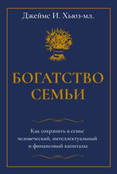 Богатство семьи. Как сохранить в семье человеческий, интеллектуальный и финансовый капиталы