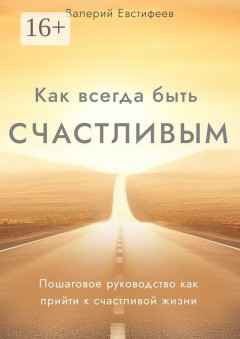 Как всегда быть счастливым. Пошаговое руководство как прийти к счастливой жизни