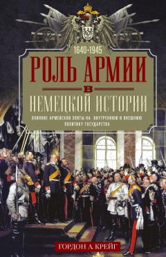 Роль армии в немецкой истории. Влияние армейской элиты на внутреннюю и внешнюю политику государства, 1640–1945 гг.