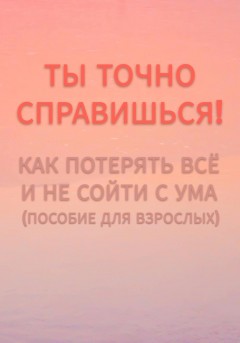 Ты точно справишься! Как потерять всё и не сойти с ума (пособие для взрослых).