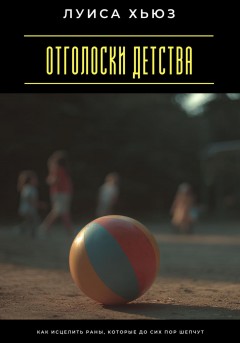 Отголоски детства. Как исцелить раны, которые до сих пор шепчут