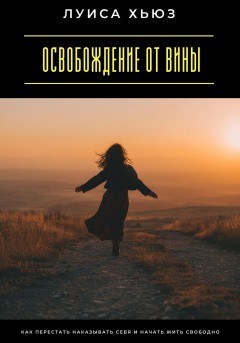 Освобождение от вины. Как перестать наказывать себя и начать жить свободно