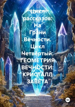 Цикл рассказов: На Грани Вечности. Цикл Четвёртый: ГЕОМЕТРИЯ ВЕЧНОСТИ: КРИСТАЛЛ ЗАВЕТА