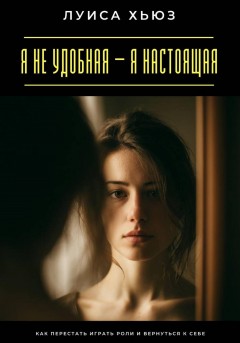 Я не удобная – я настоящая. Как перестать играть роли и вернуться к себе