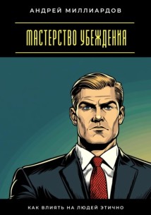 Мастерство убеждения. Как влиять на людей этично