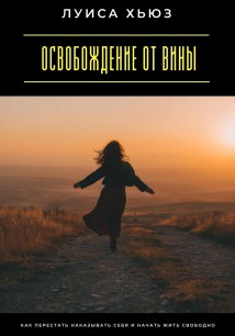 Освобождение от вины. Как перестать наказывать себя и начать жить свободно