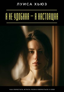 Я не удобная – я настоящая. Как перестать играть роли и вернуться к себе