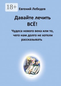 Давайте лечить всё! Чудеса нового века или то, чего нам долго не хотели рассказывать